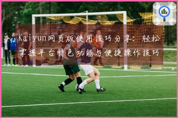 Kaiyun网页版使用技巧分享：轻松掌握平台特色功能与便捷操作技巧
