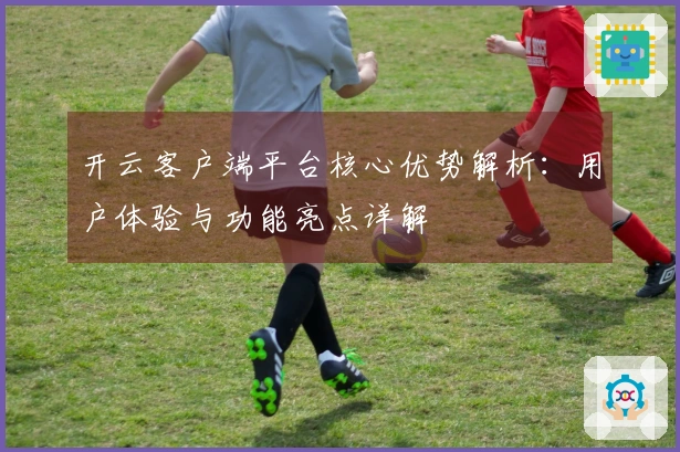 开云客户端平台核心优势解析：用户体验与功能亮点详解